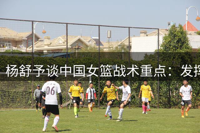 杨舒予谈中国女篮战术重点：发挥内线优势组织有效进攻
